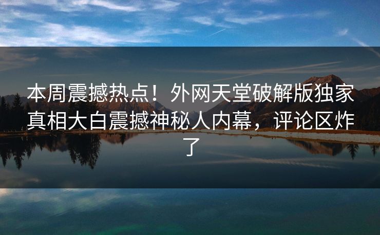 本周震撼热点！外网天堂破解版独家真相大白震撼神秘人内幕，评论区炸了