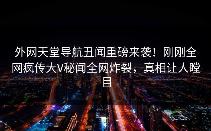 外网天堂导航丑闻重磅来袭！刚刚全网疯传大V秘闻全网炸裂，真相让人瞠目