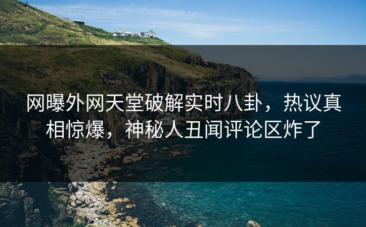 网曝外网天堂破解实时八卦，热议真相惊爆，神秘人丑闻评论区炸了