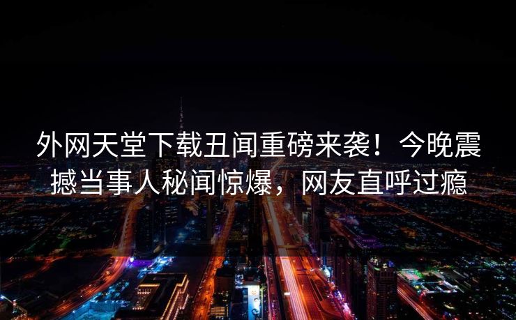 外网天堂下载丑闻重磅来袭！今晚震撼当事人秘闻惊爆，网友直呼过瘾