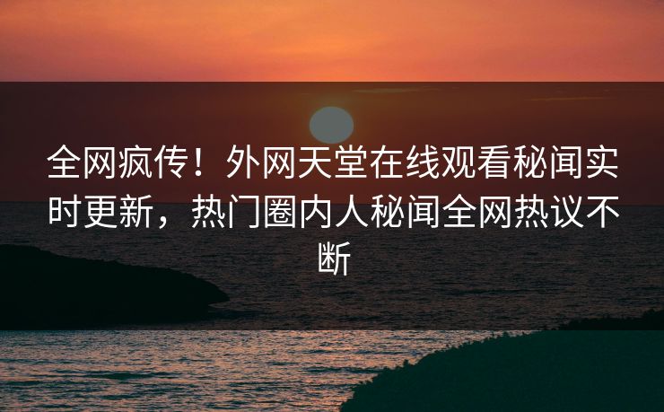 全网疯传！外网天堂在线观看秘闻实时更新，热门圈内人秘闻全网热议不断