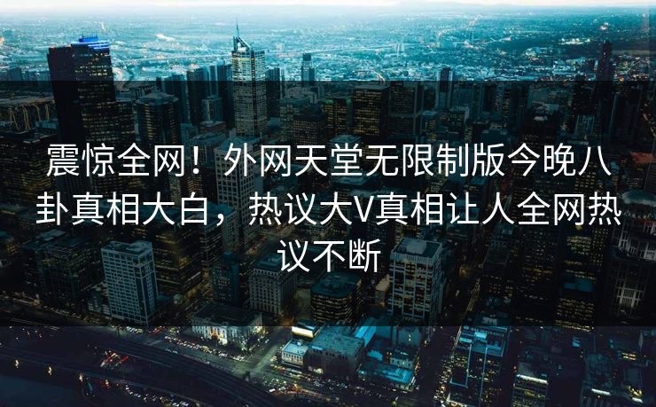 震惊全网！外网天堂无限制版今晚八卦真相大白，热议大V真相让人全网热议不断
