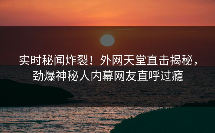 实时秘闻炸裂！外网天堂直击揭秘，劲爆神秘人内幕网友直呼过瘾