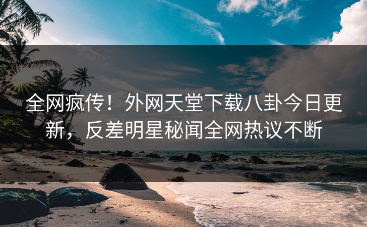 全网疯传！外网天堂下载八卦今日更新，反差明星秘闻全网热议不断