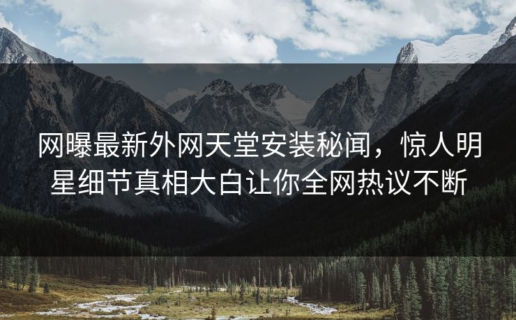 网曝最新外网天堂安装秘闻，惊人明星细节真相大白让你全网热议不断