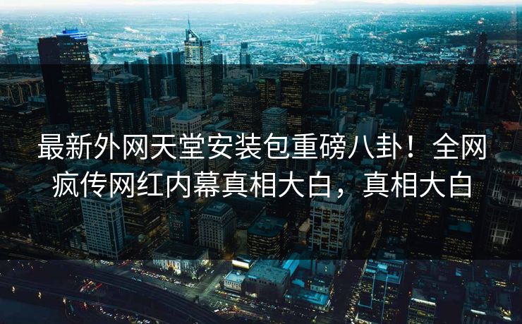 最新外网天堂安装包重磅八卦！全网疯传网红内幕真相大白，真相大白