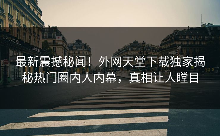 最新震撼秘闻！外网天堂下载独家揭秘热门圈内人内幕，真相让人瞠目