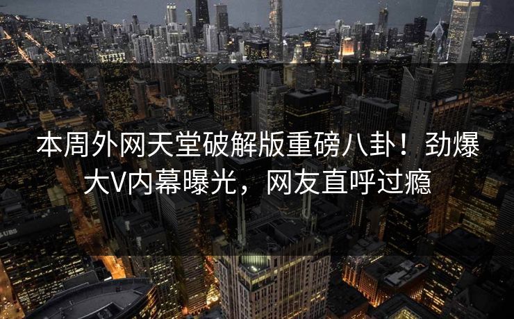 本周外网天堂破解版重磅八卦！劲爆大V内幕曝光，网友直呼过瘾