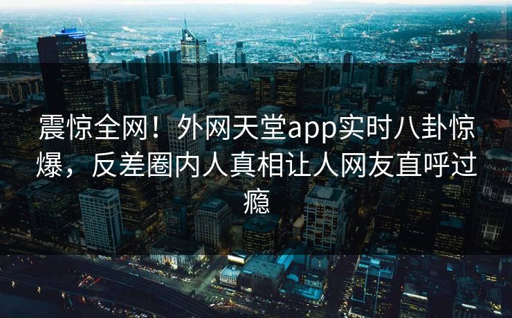 震惊全网！外网天堂app实时八卦惊爆，反差圈内人真相让人网友直呼过瘾
