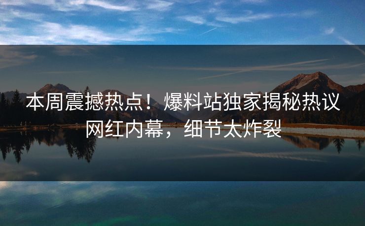 本周震撼热点！爆料站独家揭秘热议网红内幕，细节太炸裂