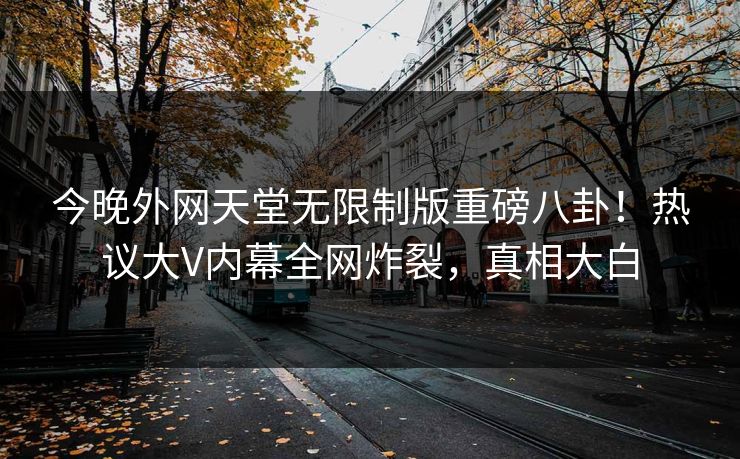 今晚外网天堂无限制版重磅八卦！热议大V内幕全网炸裂，真相大白