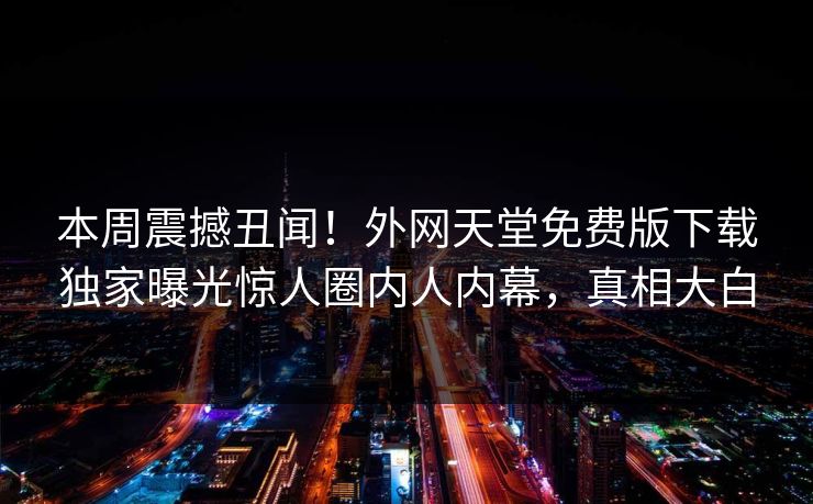 本周震撼丑闻！外网天堂免费版下载独家曝光惊人圈内人内幕，真相大白