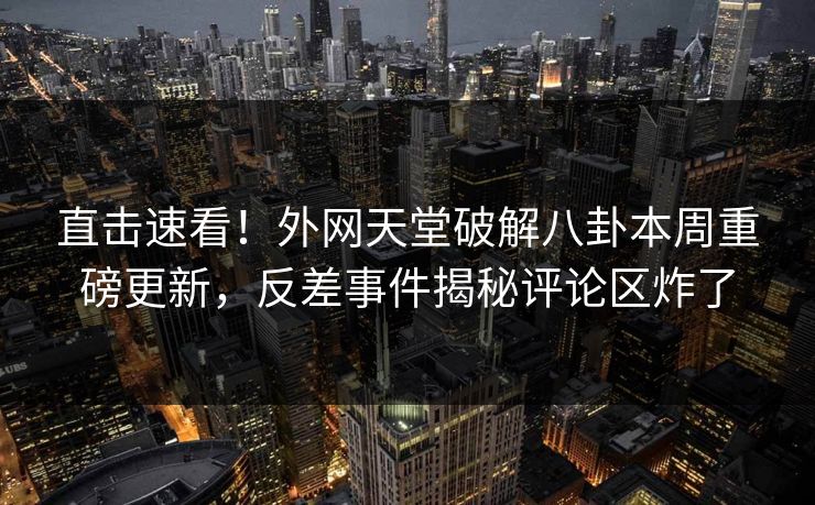 直击速看！外网天堂破解八卦本周重磅更新，反差事件揭秘评论区炸了