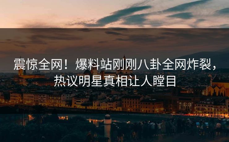 震惊全网！爆料站刚刚八卦全网炸裂，热议明星真相让人瞠目
