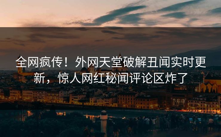全网疯传！外网天堂破解丑闻实时更新，惊人网红秘闻评论区炸了