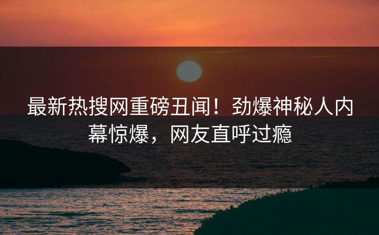 最新热搜网重磅丑闻！劲爆神秘人内幕惊爆，网友直呼过瘾