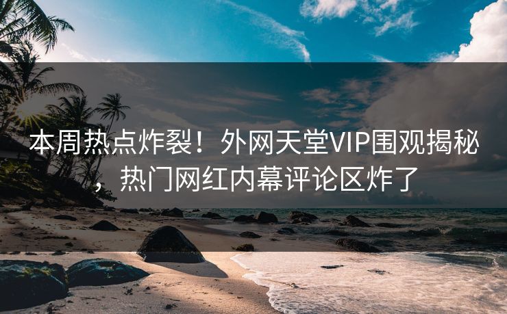 本周热点炸裂！外网天堂VIP围观揭秘，热门网红内幕评论区炸了