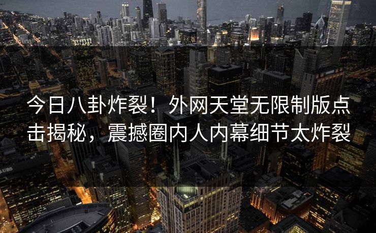 今日八卦炸裂！外网天堂无限制版点击揭秘，震撼圈内人内幕细节太炸裂