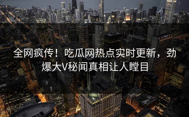 全网疯传！吃瓜网热点实时更新，劲爆大V秘闻真相让人瞠目