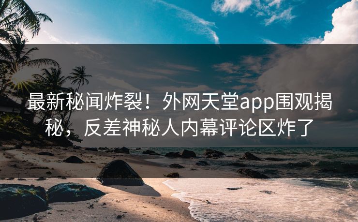 最新秘闻炸裂！外网天堂app围观揭秘，反差神秘人内幕评论区炸了
