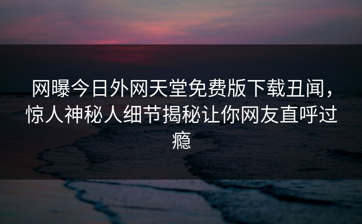 网曝今日外网天堂免费版下载丑闻，惊人神秘人细节揭秘让你网友直呼过瘾