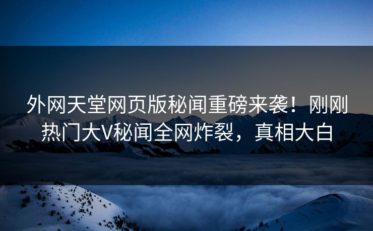 外网天堂网页版秘闻重磅来袭！刚刚热门大V秘闻全网炸裂，真相大白