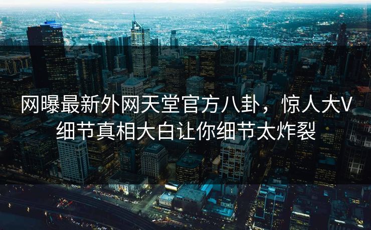 网曝最新外网天堂官方八卦，惊人大V细节真相大白让你细节太炸裂