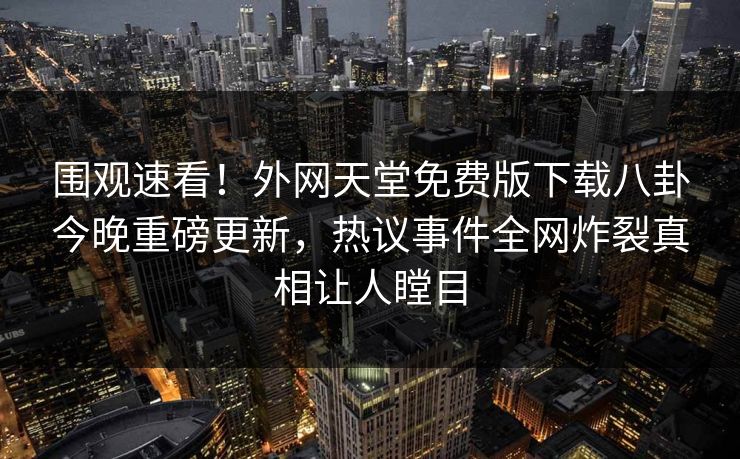 围观速看！外网天堂免费版下载八卦今晚重磅更新，热议事件全网炸裂真相让人瞠目