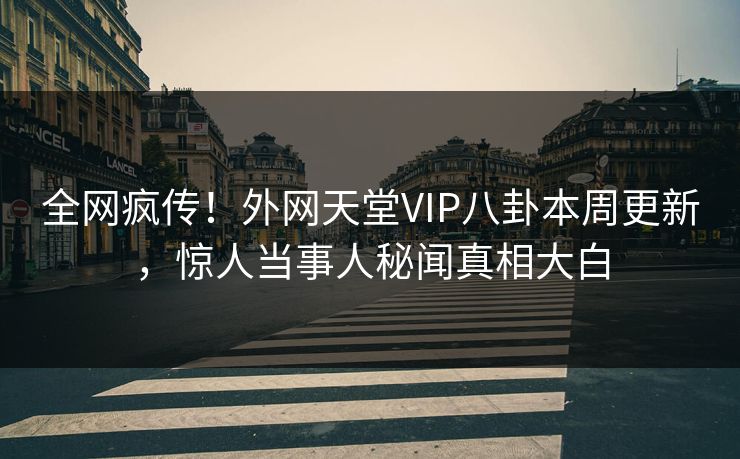 全网疯传！外网天堂VIP八卦本周更新，惊人当事人秘闻真相大白