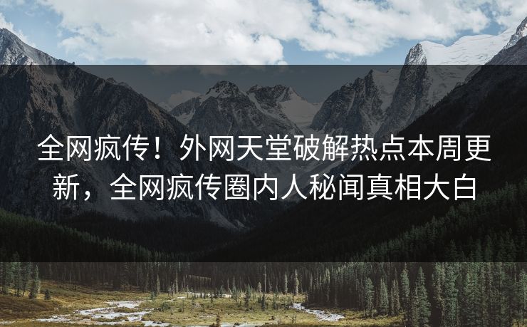 全网疯传！外网天堂破解热点本周更新，全网疯传圈内人秘闻真相大白