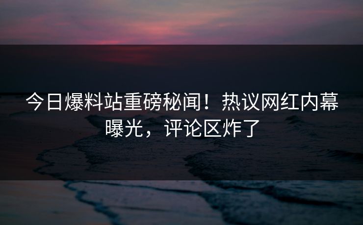 今日爆料站重磅秘闻！热议网红内幕曝光，评论区炸了
