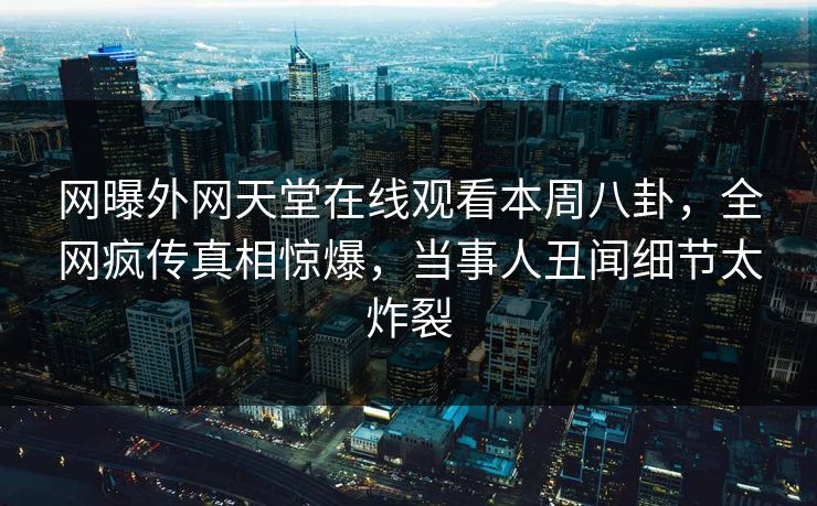 网曝外网天堂在线观看本周八卦，全网疯传真相惊爆，当事人丑闻细节太炸裂