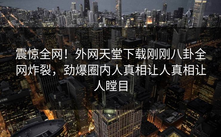 震惊全网！外网天堂下载刚刚八卦全网炸裂，劲爆圈内人真相让人真相让人瞠目