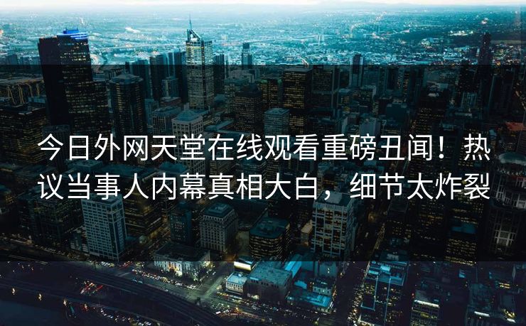 今日外网天堂在线观看重磅丑闻！热议当事人内幕真相大白，细节太炸裂