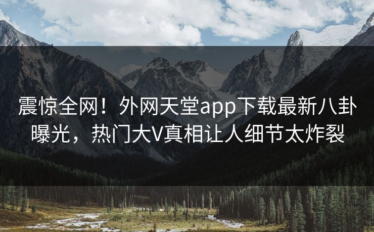 震惊全网！外网天堂app下载最新八卦曝光，热门大V真相让人细节太炸裂