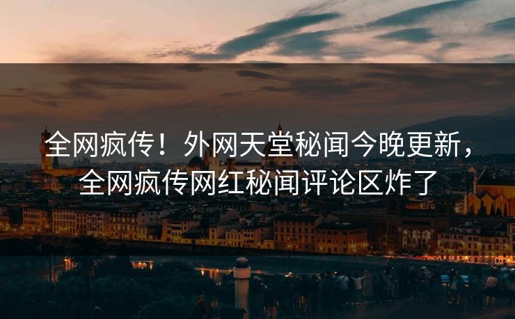 全网疯传！外网天堂秘闻今晚更新，全网疯传网红秘闻评论区炸了