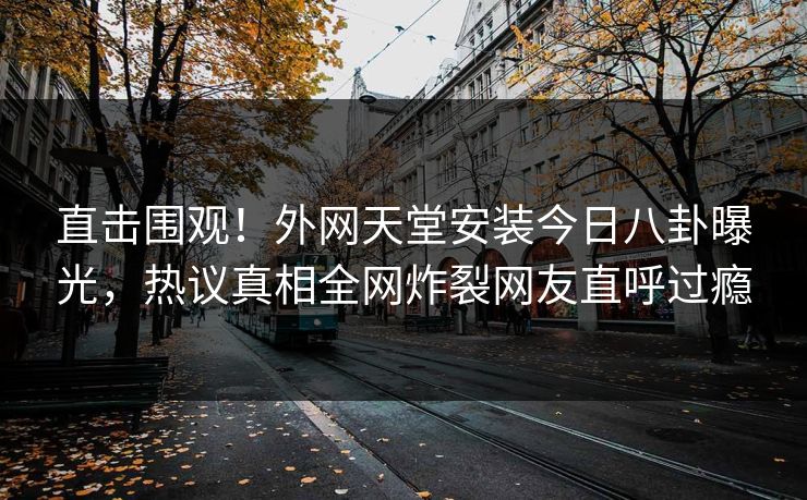 直击围观！外网天堂安装今日八卦曝光，热议真相全网炸裂网友直呼过瘾