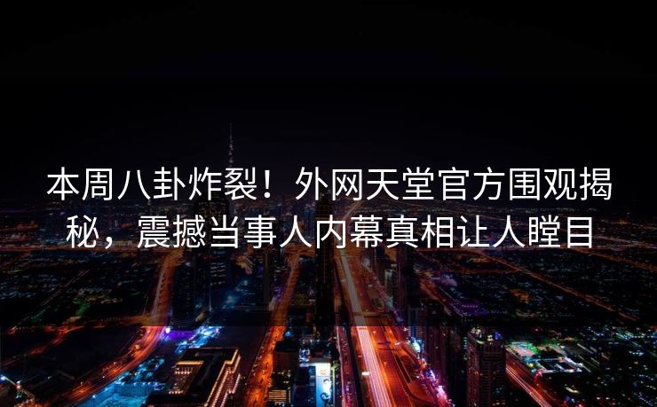 本周八卦炸裂！外网天堂官方围观揭秘，震撼当事人内幕真相让人瞠目