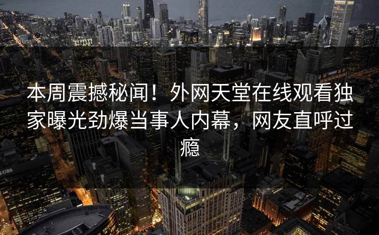本周震撼秘闻！外网天堂在线观看独家曝光劲爆当事人内幕，网友直呼过瘾