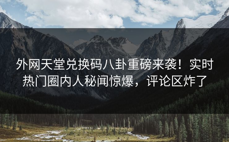 外网天堂兑换码八卦重磅来袭！实时热门圈内人秘闻惊爆，评论区炸了