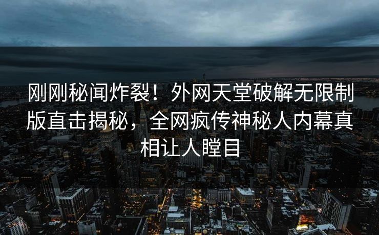 刚刚秘闻炸裂！外网天堂破解无限制版直击揭秘，全网疯传神秘人内幕真相让人瞠目
