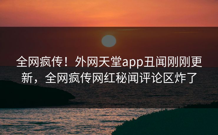 全网疯传！外网天堂app丑闻刚刚更新，全网疯传网红秘闻评论区炸了