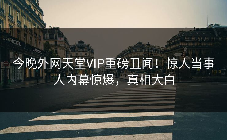 今晚外网天堂VIP重磅丑闻！惊人当事人内幕惊爆，真相大白