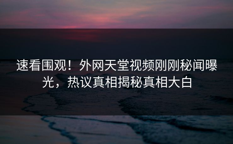 速看围观！外网天堂视频刚刚秘闻曝光，热议真相揭秘真相大白