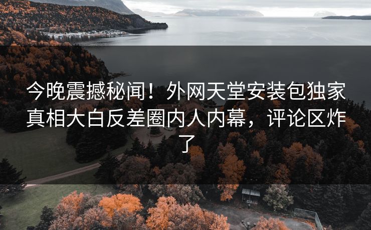 今晚震撼秘闻！外网天堂安装包独家真相大白反差圈内人内幕，评论区炸了