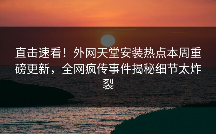 直击速看！外网天堂安装热点本周重磅更新，全网疯传事件揭秘细节太炸裂