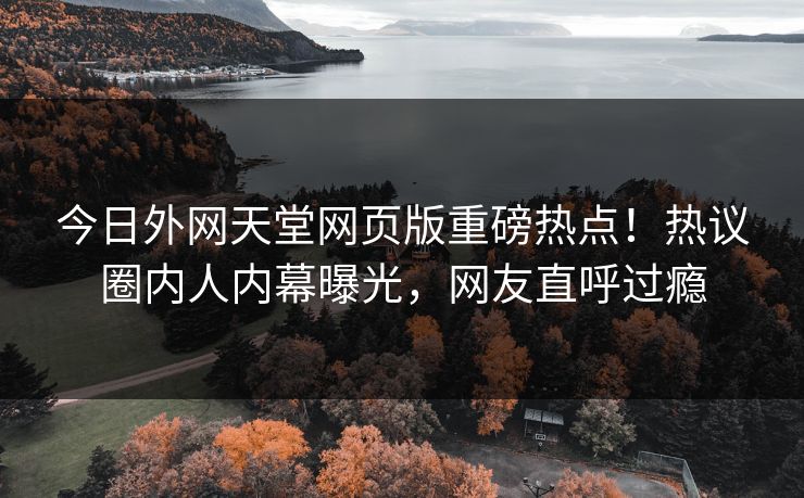 今日外网天堂网页版重磅热点！热议圈内人内幕曝光，网友直呼过瘾