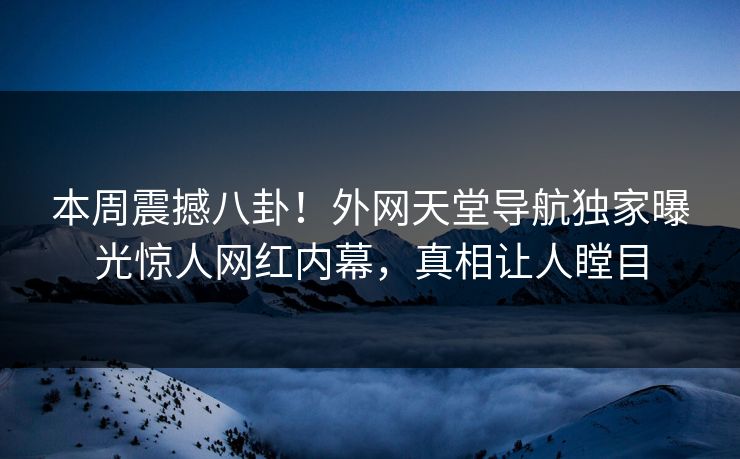 本周震撼八卦！外网天堂导航独家曝光惊人网红内幕，真相让人瞠目