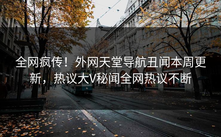 全网疯传！外网天堂导航丑闻本周更新，热议大V秘闻全网热议不断