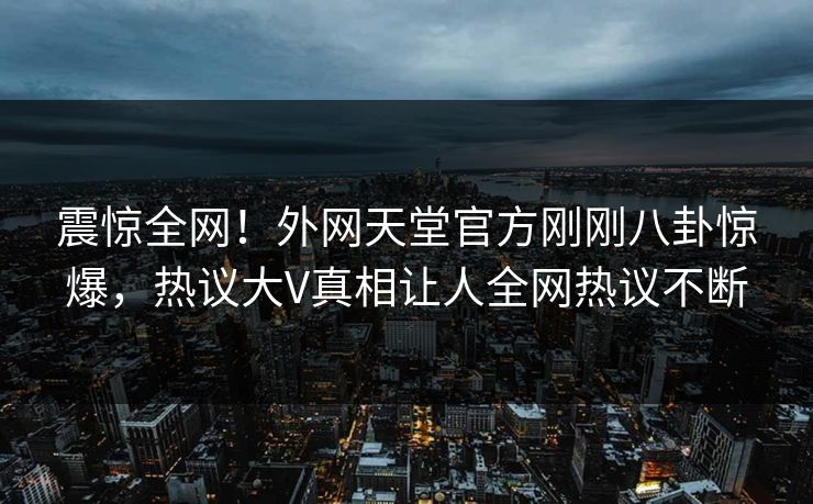 震惊全网！外网天堂官方刚刚八卦惊爆，热议大V真相让人全网热议不断